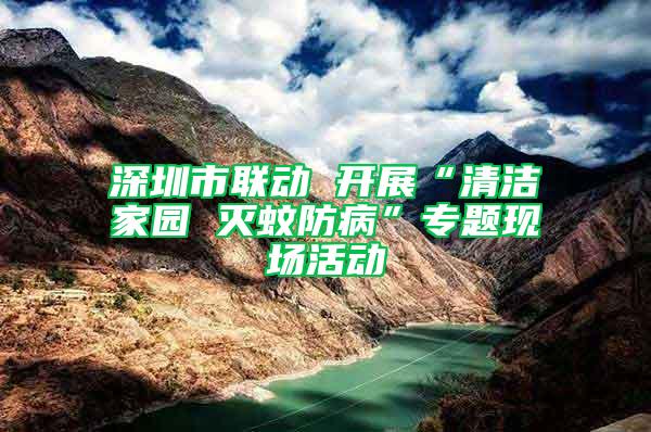 深圳市聯動 開展“清潔家園 滅蚊防病”專題現場活動