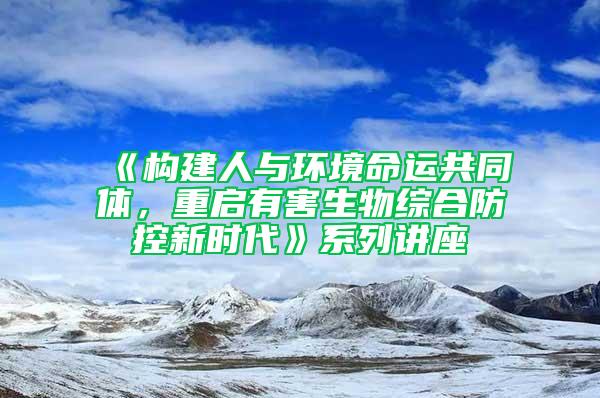《構(gòu)建人與環(huán)境命運共同體，重啟有害生物綜合防控新時代》系列講座