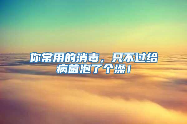 你常用的消毒，只不過給病菌泡了個澡！