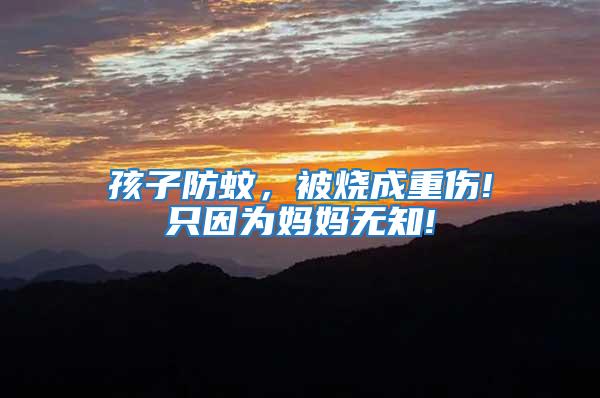 孩子防蚊，被燒成重傷!只因為媽媽無知!