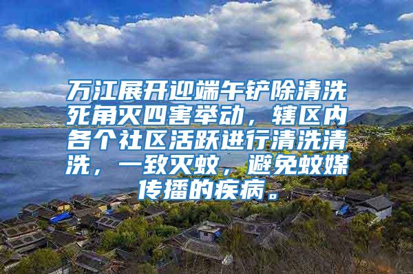 萬江展開迎端午鏟除清洗死角滅四害舉動，轄區(qū)內(nèi)各個社區(qū)活躍進行清洗清洗，一致滅蚊，避免蚊媒傳播的疾病。