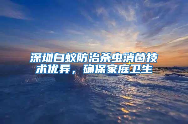 深圳白蟻防治殺蟲消菌技術(shù)優(yōu)異，確保家庭衛(wèi)生