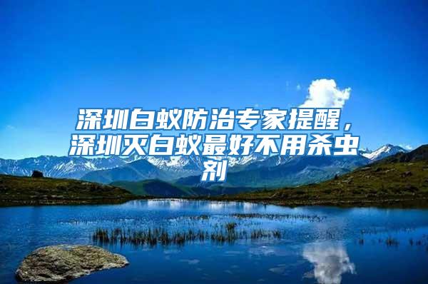 深圳白蟻防治專家提醒，深圳滅白蟻最好不用殺蟲劑
