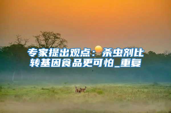 專家提出觀點(diǎn)：殺蟲劑比轉(zhuǎn)基因食品更可怕_重復(fù)